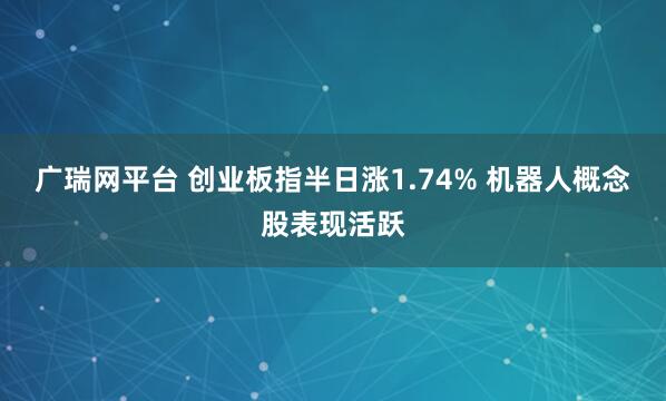 广瑞网平台 创业板指半日涨1.74% 机器人概念股表现活跃