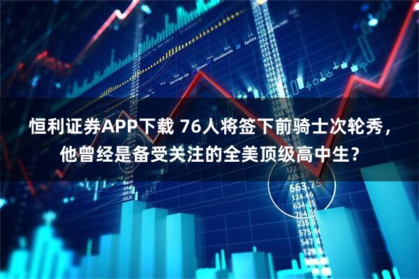 恒利证券APP下载 76人将签下前骑士次轮秀，他曾经是备受关注的全美顶级高中生？