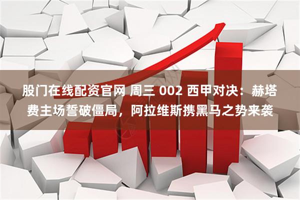 股门在线配资官网 周三 002 西甲对决：赫塔费主场誓破僵局，阿拉维斯携黑马之势来袭
