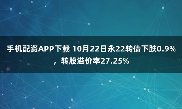 手机配资APP下载 10月22日永22转债下跌0.9%，转股溢价率27.25%