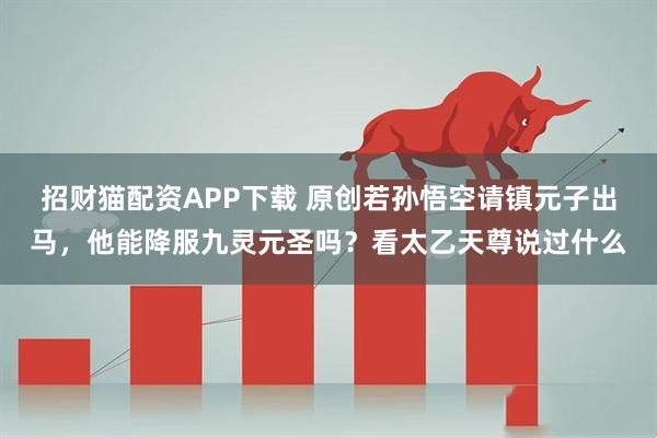招财猫配资APP下载 原创若孙悟空请镇元子出马，他能降服九灵元圣吗？看太乙天尊说过什么