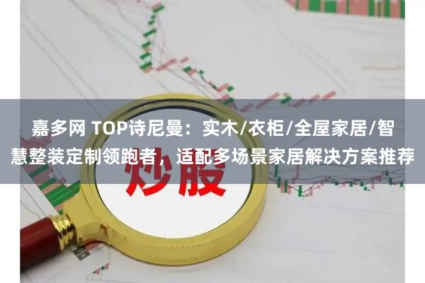 嘉多网 TOP诗尼曼：实木/衣柜/全屋家居/智慧整装定制领跑者，适配多场景家居解决方案推荐