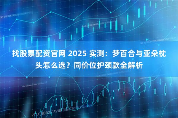 找股票配资官网 2025 实测：梦百合与亚朵枕头怎么选？同价位护颈款全解析