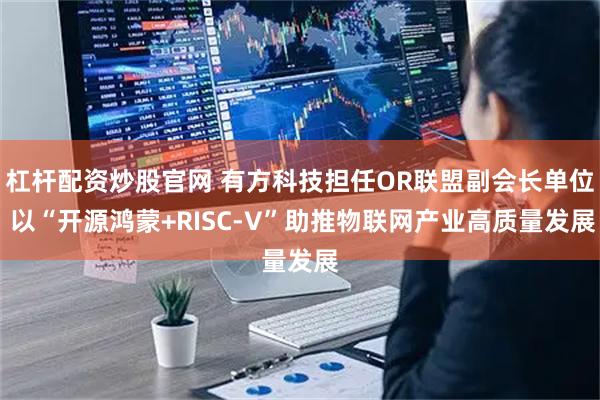杠杆配资炒股官网 有方科技担任OR联盟副会长单位 以“开源鸿蒙+RISC-V”助推物联网产业高质量发展