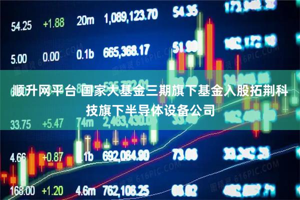 顺升网平台 国家大基金三期旗下基金入股拓荆科技旗下半导体设备公司