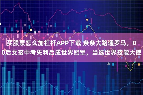 买股票怎么加杠杆APP下载 条条大路通罗马，00后女孩中考失利后成世界冠军，当选世界技能大使