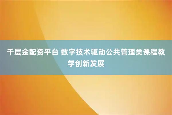 千层金配资平台 数字技术驱动公共管理类课程教学创新发展