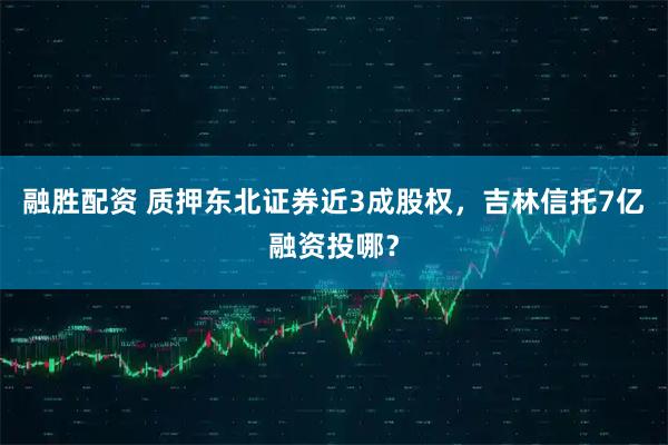 融胜配资 质押东北证券近3成股权，吉林信托7亿融资投哪？