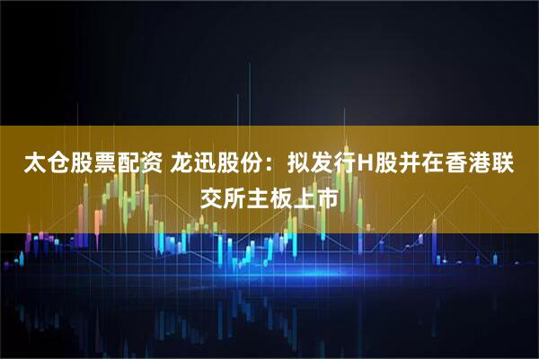 太仓股票配资 龙迅股份：拟发行H股并在香港联交所主板上市