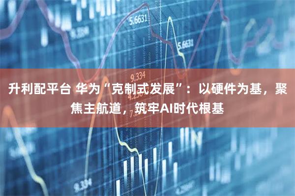 升利配平台 华为“克制式发展”：以硬件为基，聚焦主航道，筑牢AI时代根基