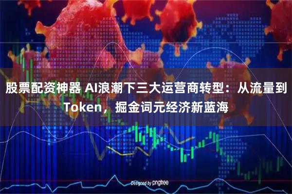 股票配资神器 AI浪潮下三大运营商转型：从流量到Token，掘金词元经济新蓝海