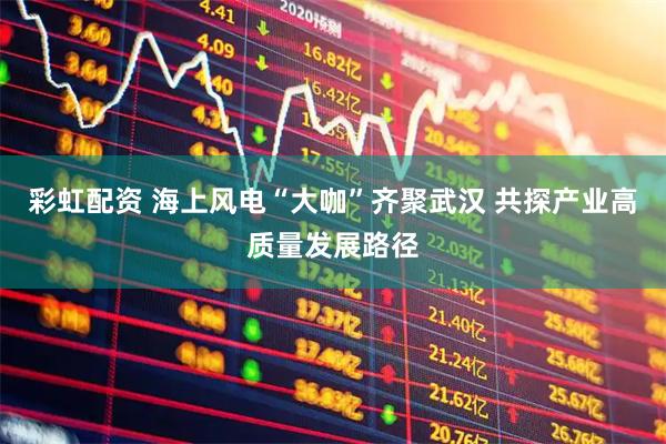 彩虹配资 海上风电“大咖”齐聚武汉 共探产业高质量发展路径