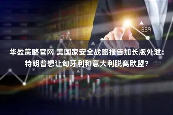 华盈策略官网 美国家安全战略报告加长版外泄：特朗普想让匈牙利和意大利脱离欧盟？