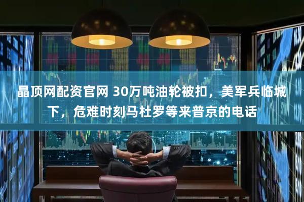 晶顶网配资官网 30万吨油轮被扣，美军兵临城下，危难时刻马杜罗等来普京的电话