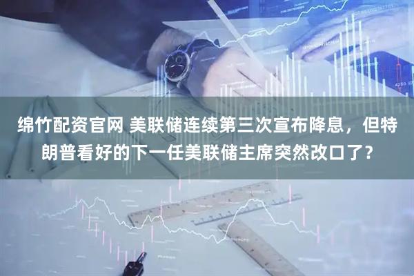 绵竹配资官网 美联储连续第三次宣布降息，但特朗普看好的下一任美联储主席突然改口了？