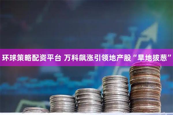 环球策略配资平台 万科飙涨引领地产股“旱地拔葱”