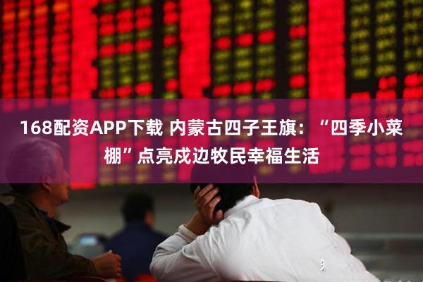 168配资APP下载 内蒙古四子王旗：“四季小菜棚”点亮戍边牧民幸福生活