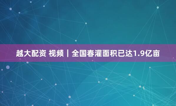 越大配资 视频｜全国春灌面积已达1.9亿亩