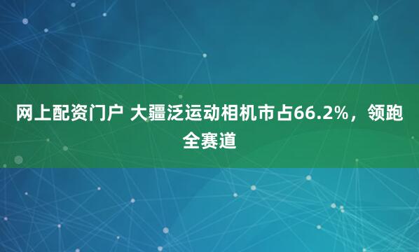 网上配资门户 大疆泛运动相机市占66.2%，领跑全赛道