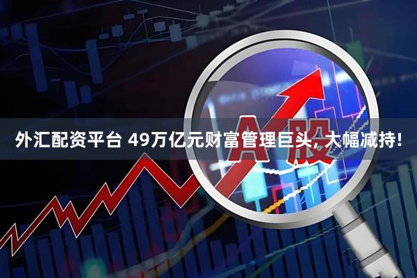 外汇配资平台 49万亿元财富管理巨头, 大幅减持!