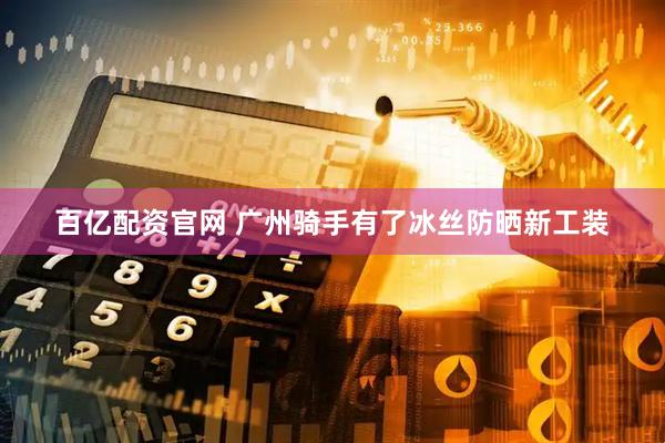 百亿配资官网 广州骑手有了冰丝防晒新工装