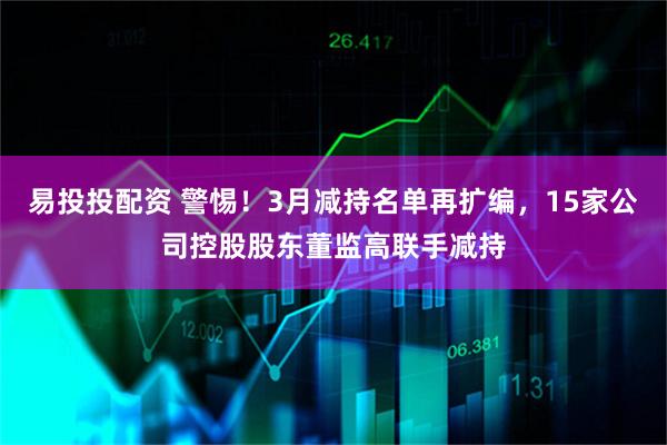 易投投配资 警惕！3月减持名单再扩编，15家公司控股股东董监高联手减持