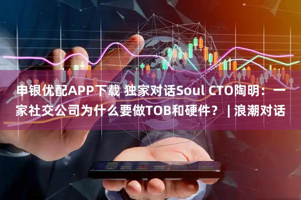 申银优配APP下载 独家对话Soul CTO陶明:一家社交公司为什么要做TOB和硬件? | 浪潮对话