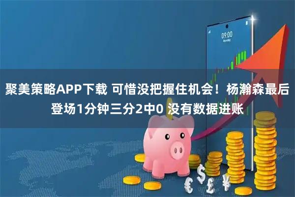 聚美策略APP下载 可惜没把握住机会！杨瀚森最后登场1分钟三分2中0 没有数据进账