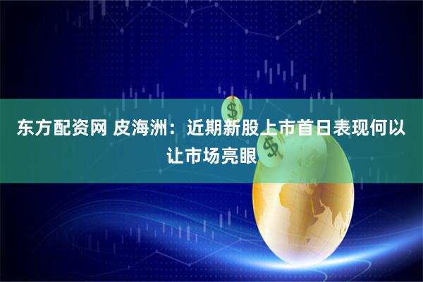 东方配资网 皮海洲：近期新股上市首日表现何以让市场亮眼