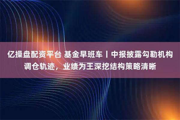 亿操盘配资平台 基金早班车丨中报披露勾勒机构调仓轨迹，业绩为王深挖结构策略清晰