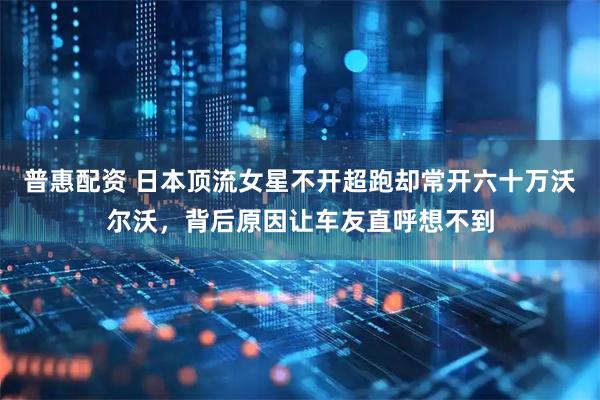 普惠配资 日本顶流女星不开超跑却常开六十万沃尔沃，背后原因让车友直呼想不到