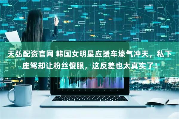 天弘配资官网 韩国女明星应援车壕气冲天，私下座驾却让粉丝傻眼，这反差也太真实了！