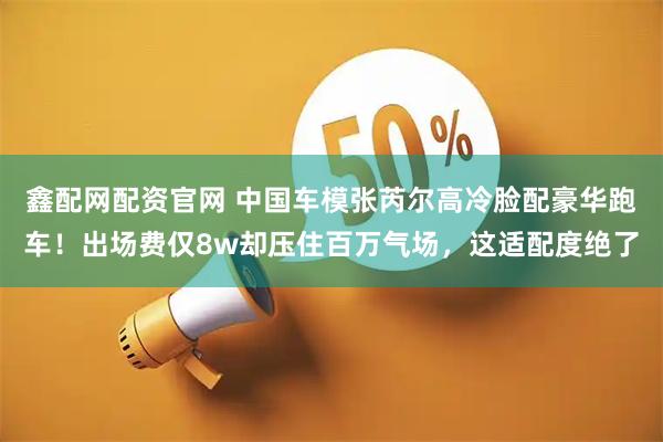 鑫配网配资官网 中国车模张芮尔高冷脸配豪华跑车!出场费仅8w却压住百万气场,这适配度绝了