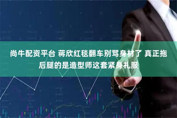 尚牛配资平台 蒋欣红毯翻车别骂身材了 真正拖后腿的是造型师这套紧身礼服